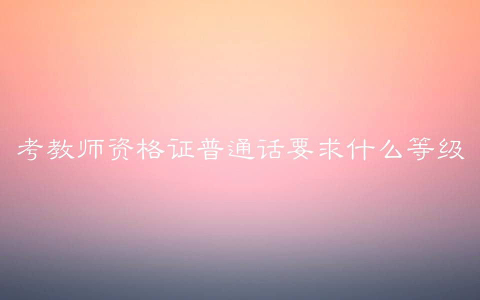 考教師資格證普通話要求什么等級?對學歷有要求嗎考試科目介紹