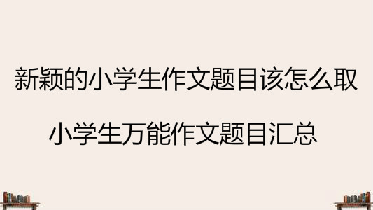 新穎的小學(xué)生作文題目該怎么取?小學(xué)生萬能作文題目匯總