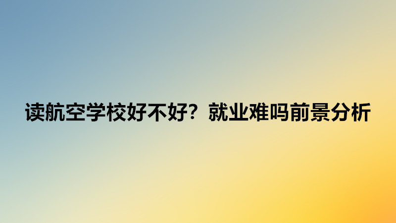 讀航空學校需要什么條件?讀航空學校好不好就業難嗎前景分析