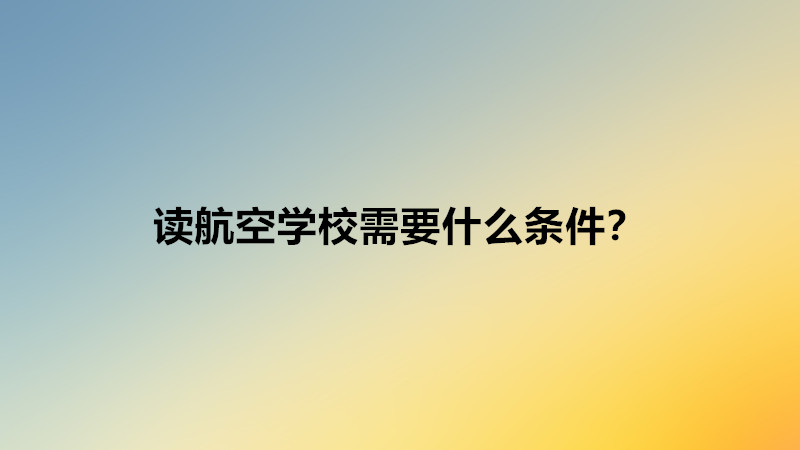 讀航空學校需要什么條件?讀航空學校好不好就業難嗎前景分析