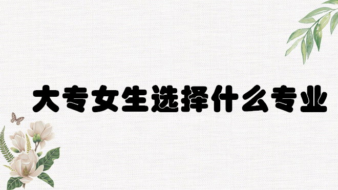 1648642129164510.jpg 大專學什么專業好就業?大專女生選擇什么專業前景好?